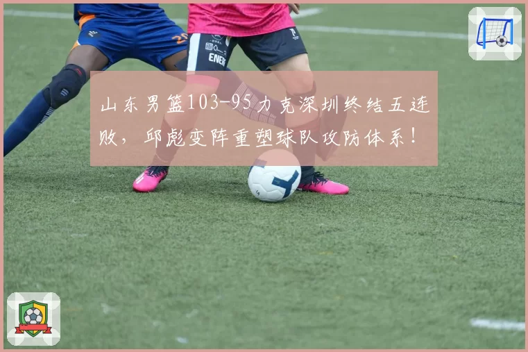 山东男篮103-95力克深圳终结五连败，邱彪变阵重塑球队攻防体系！