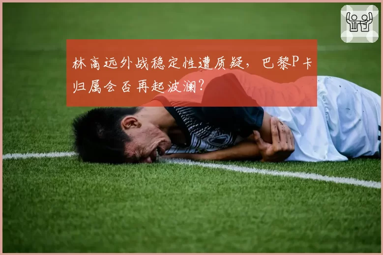 林高远外战稳定性遭质疑,巴黎P卡归属会否再起波澜?