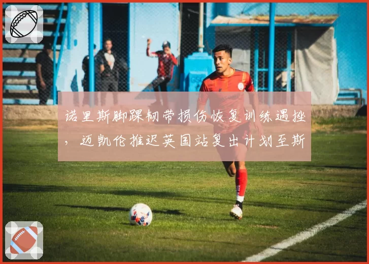 诺里斯脚踝韧带损伤恢复训练遇挫，迈凯伦推迟英国站复出计划至斯帕