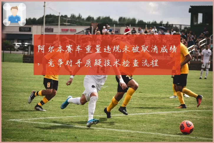 阿尔本赛车重量违规未被取消成绩，竞争对手质疑技术检查流程