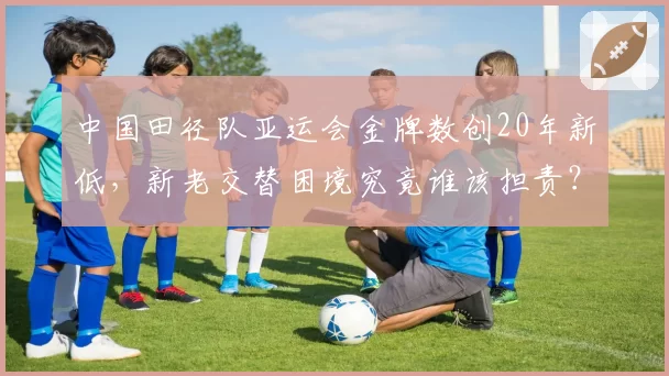 中国田径队亚运会金牌数创20年新低,新老交替困境究竟谁该担责?