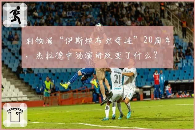 利物浦“伊斯坦布尔奇迹”20周年，杰拉德中场演讲改变了什么？