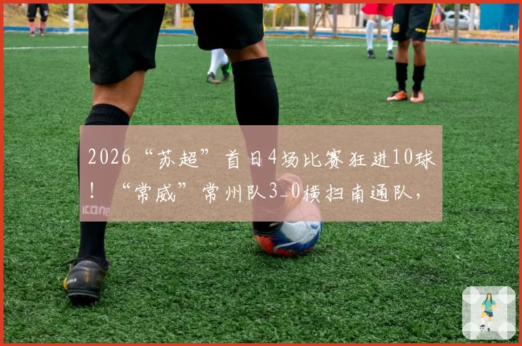 2026“苏超”首日4场比赛狂进10球！“常威”常州队3_0横扫南通队，最新排行榜来了！