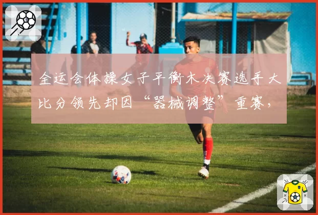 全运会体操女子平衡木决赛选手大比分领先却因“器械调整”重赛,体操协会被炮轰不公