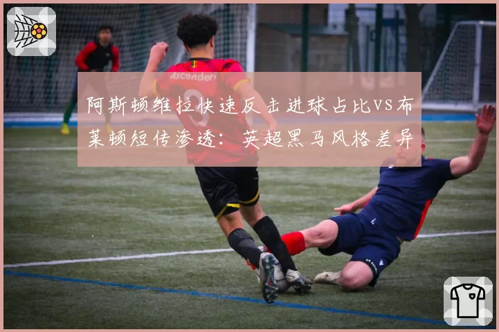 阿斯顿维拉快速反击进球占比vs布莱顿短传渗透:英超黑马风格差异