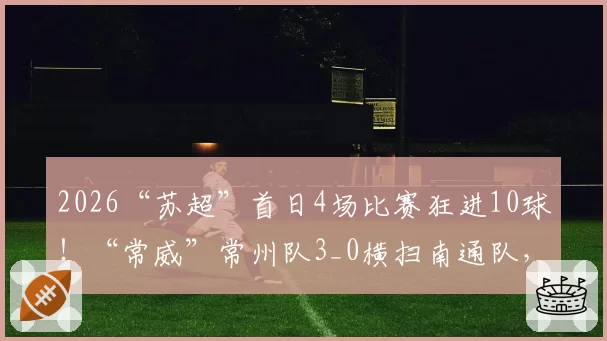 2026“苏超”首日4场比赛狂进10球！“常威”常州队3_0横扫南通队，最新排行榜来了！