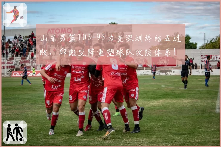 山东男篮103-95力克深圳终结五连败，邱彪变阵重塑球队攻防体系！