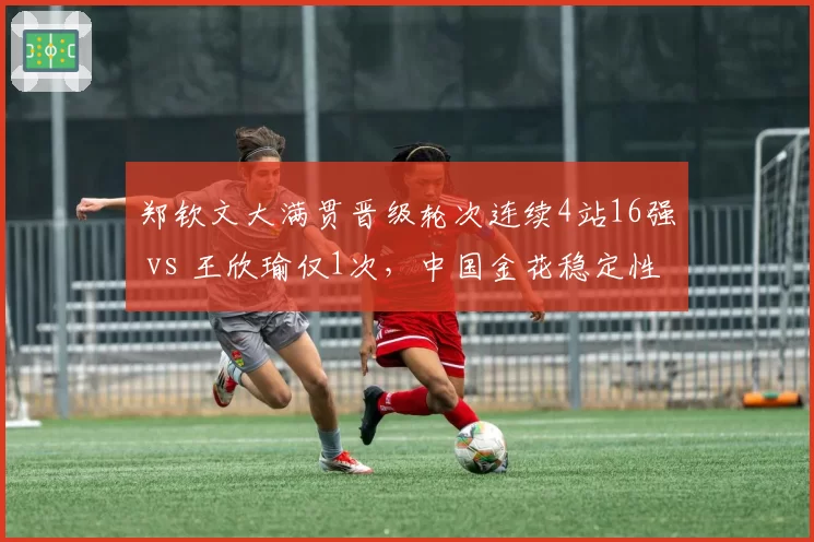 郑钦文大满贯晋级轮次连续4站16强 vs 王欣瑜仅1次,中国金花稳定性对比