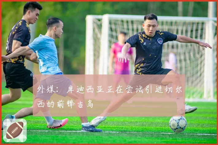 外媒：库迪西亚正在尝试引进切尔西的前锋吉乌