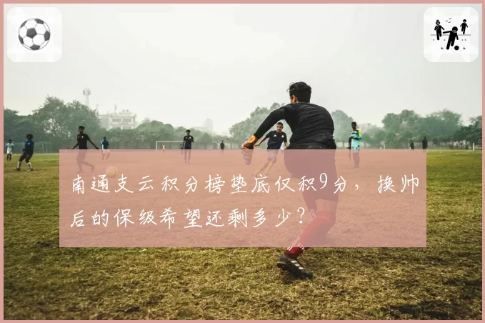 南通支云积分榜垫底仅积9分，换帅后的保级希望还剩多少？