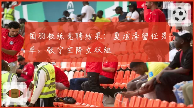 国羽教练竞聘结果：夏煊泽留任男单，张宁空降女双组