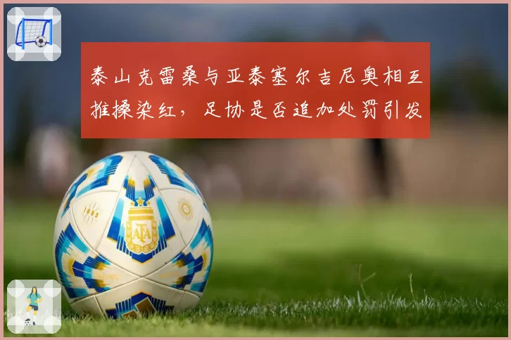 泰山克雷桑与亚泰塞尔吉尼奥相互推搡染红，足协是否追加处罚引发两派论战