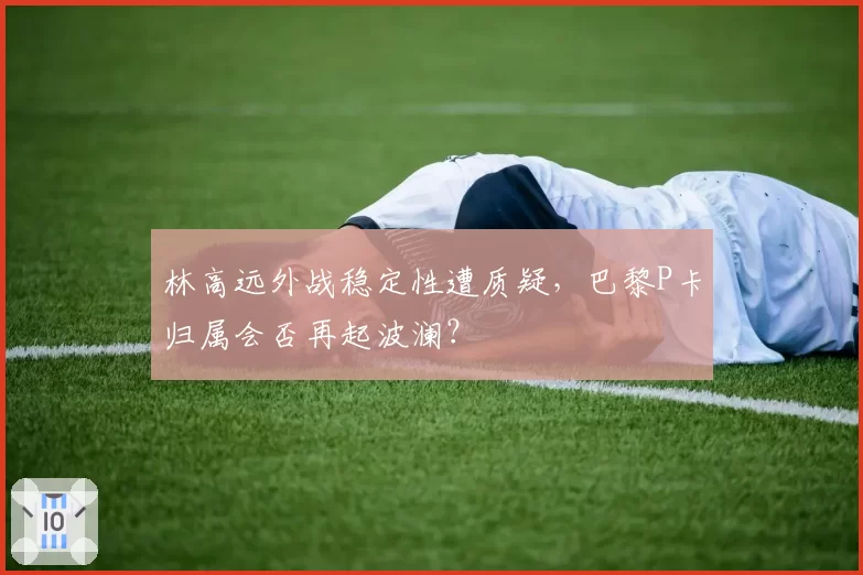 林高远外战稳定性遭质疑,巴黎P卡归属会否再起波澜?