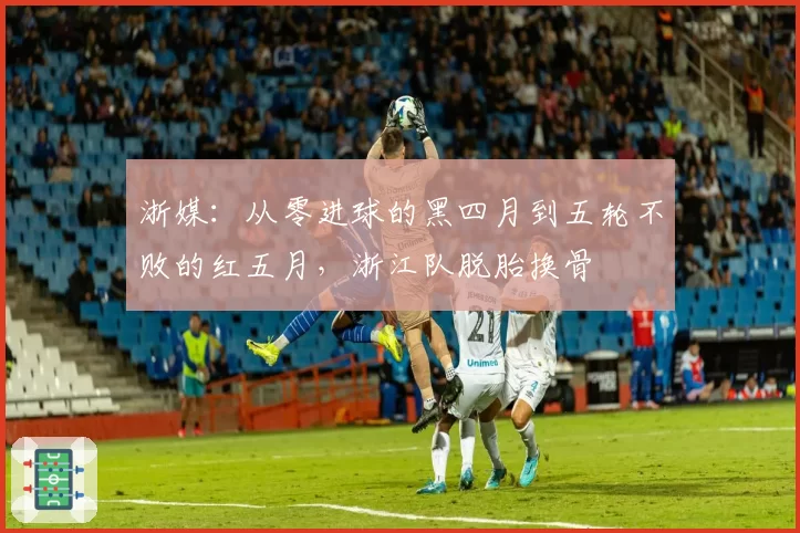 浙媒:从零进球的黑四月到五轮不败的红五月,浙江队脱胎换骨