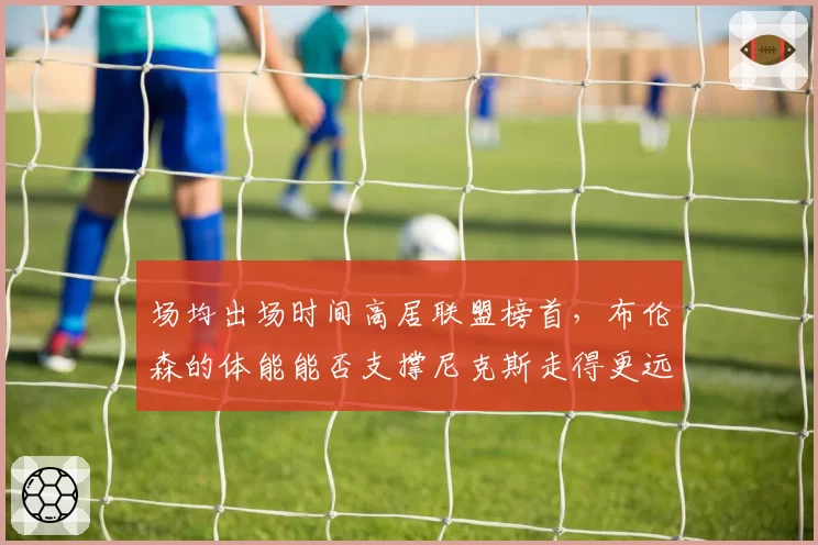 场均出场时间高居联盟榜首，布伦森的体能能否支撑尼克斯走得更远？