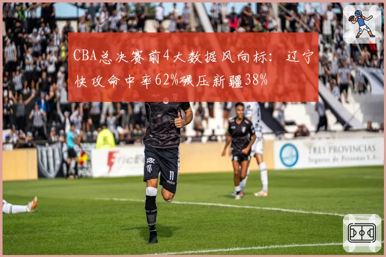 CBA总决赛前4大数据风向标：辽宁快攻命中率62%碾压新疆38%