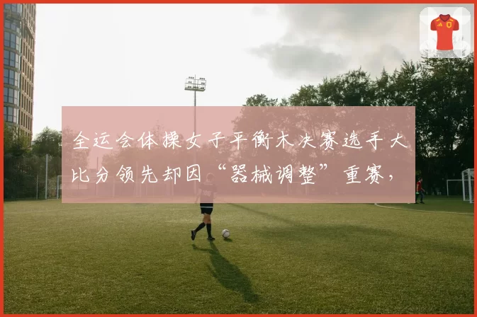 全运会体操女子平衡木决赛选手大比分领先却因“器械调整”重赛,体操协会被炮轰不公