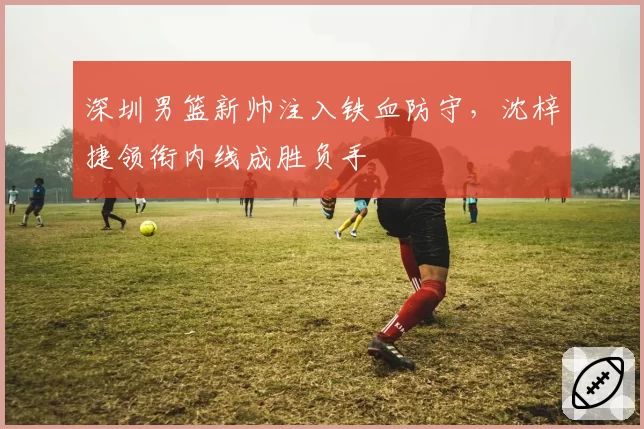 深圳男篮新帅注入铁血防守,沈梓捷领衔内线成胜负手
