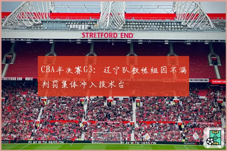 CBA半决赛G3:辽宁队教练组因不满判罚集体冲入技术台