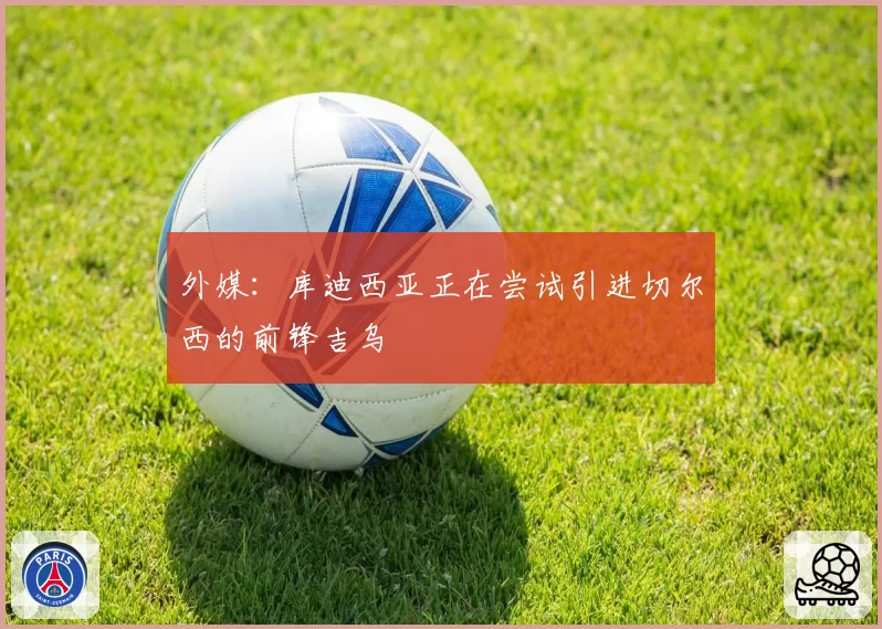 外媒：库迪西亚正在尝试引进切尔西的前锋吉乌