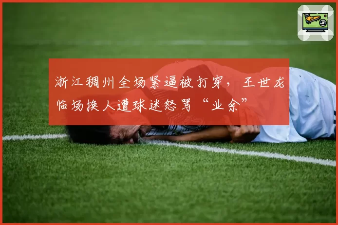 浙江稠州全场紧逼被打穿,王世龙临场换人遭球迷怒骂“业余”
