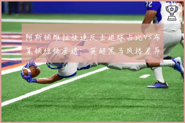 阿斯顿维拉快速反击进球占比vs布莱顿短传渗透:英超黑马风格差异