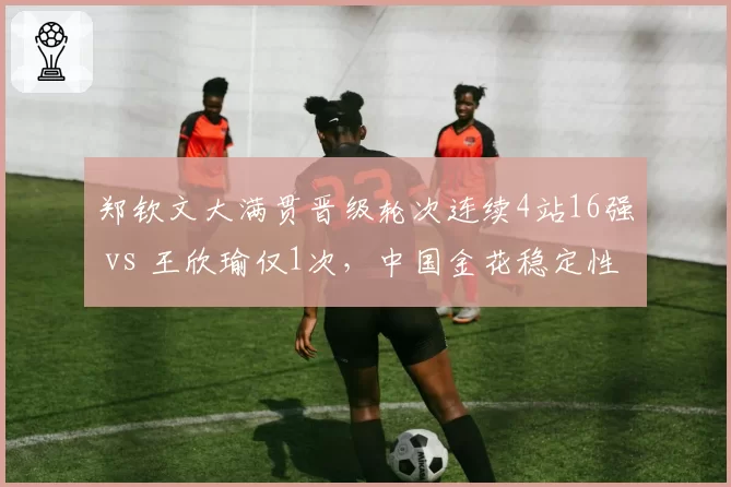 郑钦文大满贯晋级轮次连续4站16强 vs 王欣瑜仅1次,中国金花稳定性对比