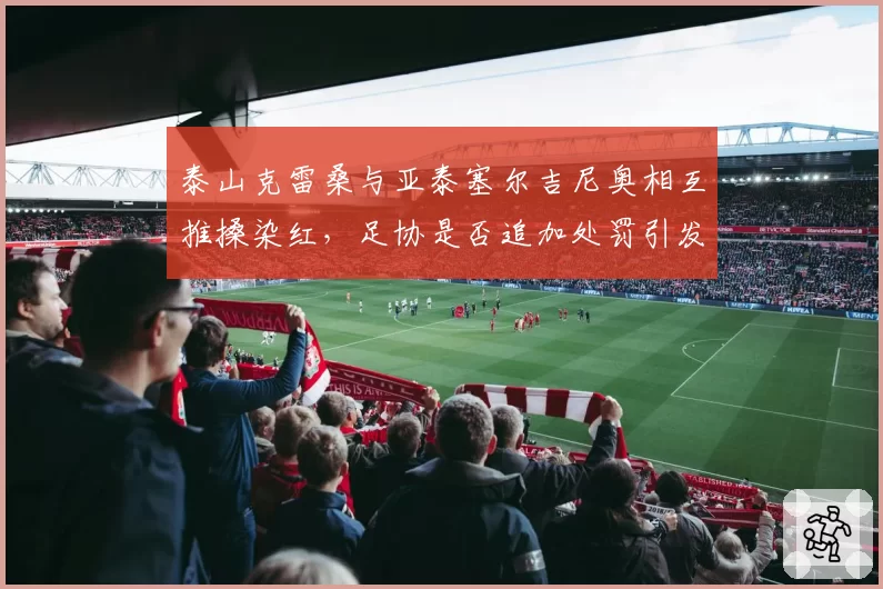 泰山克雷桑与亚泰塞尔吉尼奥相互推搡染红，足协是否追加处罚引发两派论战