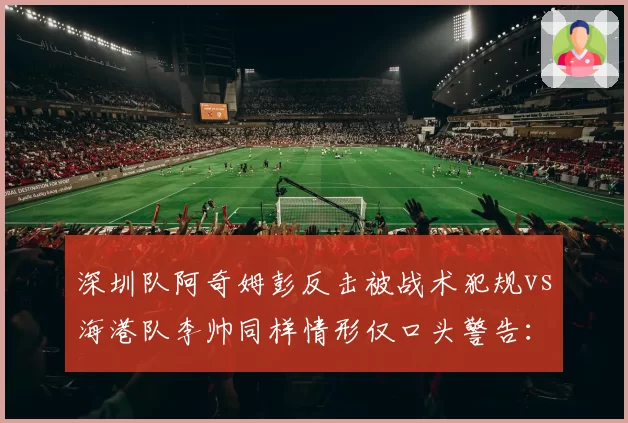 深圳队阿奇姆彭反击被战术犯规vs海港队李帅同样情形仅口头警告:争冠与保级队待遇差