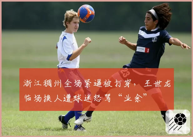浙江稠州全场紧逼被打穿,王世龙临场换人遭球迷怒骂“业余”