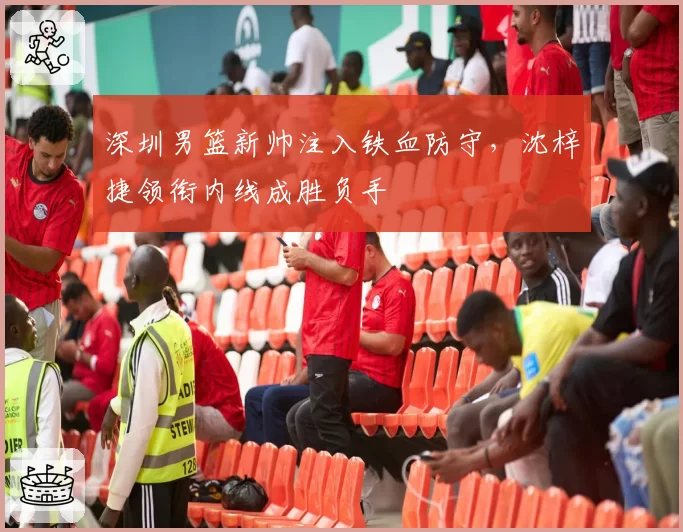 深圳男篮新帅注入铁血防守,沈梓捷领衔内线成胜负手