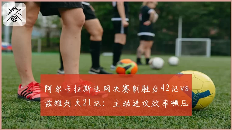 阿尔卡拉斯法网决赛制胜分42记vs兹维列夫21记：主动进攻效率碾压对手