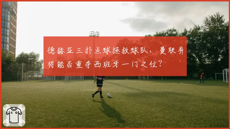 德赫亚三扑点球拯救球队,曼联弃将能否重夺西班牙一门之位?