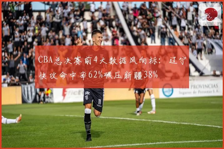 CBA总决赛前4大数据风向标：辽宁快攻命中率62%碾压新疆38%