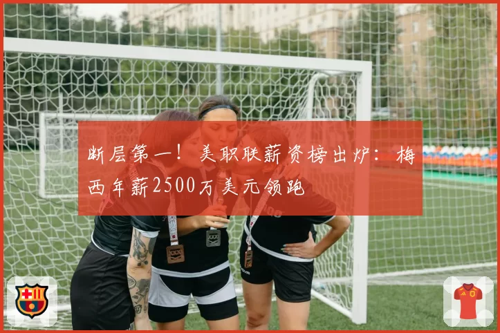 断层第一！美职联薪资榜出炉：梅西年薪2500万美元领跑